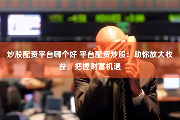 炒股配资平台哪个好 平台配资炒股：助你放大收益，把握财富机遇