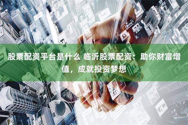 股票配资平台是什么 临沂股票配资：助你财富增值，成就投资梦想
