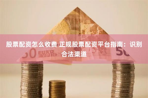 股票配资怎么收费 正规股票配资平台指南：识别合法渠道