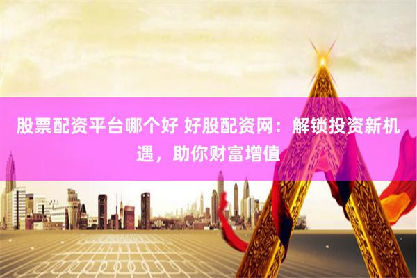   股票配资平台哪个好 好股配资网：解锁投资新机遇，助你财富增值