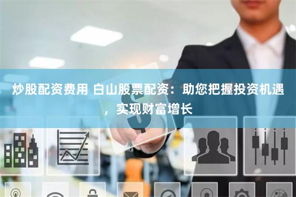 炒股配资费用 白山股票配资：助您把握投资机遇，实现财富增长