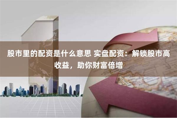 股市里的配资是什么意思 实盘配资:解锁股市高收益,助你财富倍增